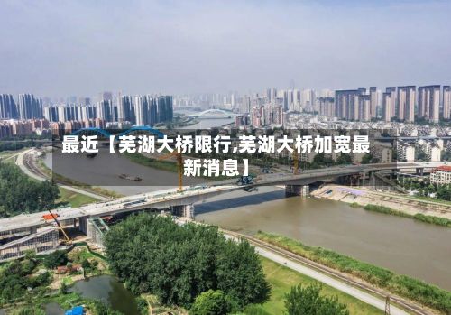 最近【芜湖大桥限行,芜湖大桥加宽最新消息】