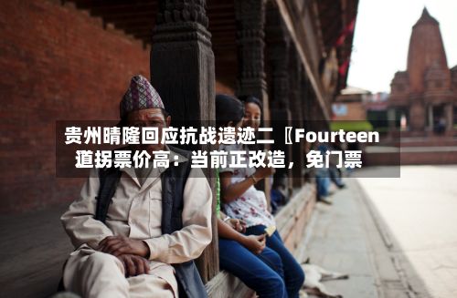 贵州晴隆回应抗战遗迹二〖Fourteen〗、道拐票价高：当前正改造	，免门票-第2张图片
