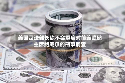 美国司法部长称不会重启对前美联储主席鲍威尔的刑事调查