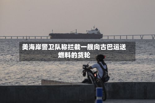 美海岸警卫队称拦截一艘向古巴运送燃料的货轮-第1张图片