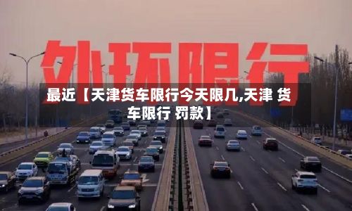 最近【天津货车限行今天限几,天津 货车限行 罚款】-第2张图片