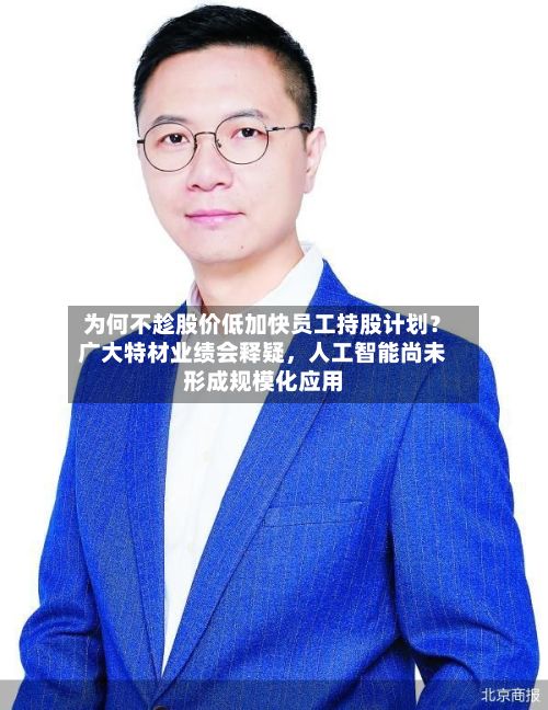 为何不趁股价低加快员工持股计划？广大特材业绩会释疑，人工智能尚未形成规模化应用