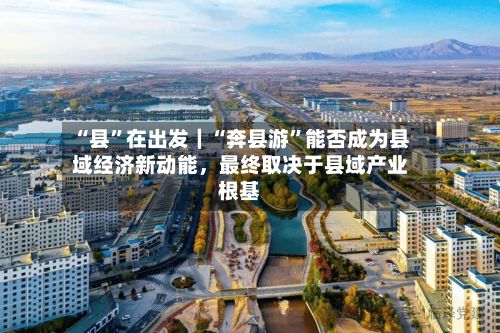 “县”在出发｜“奔县游”能否成为县域经济新动能，最终取决于县域产业根基