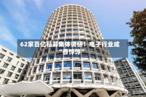 62家百亿私募集体调研！电子行业成“香饽饽”-第2张图片