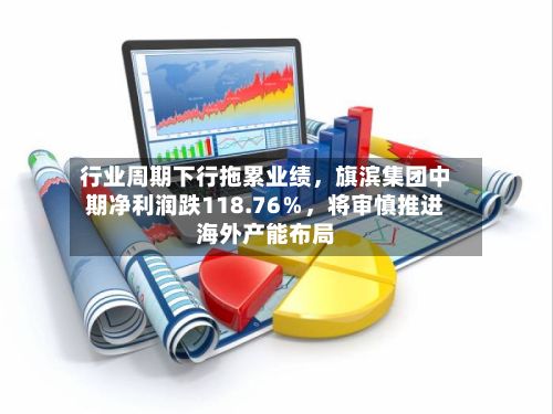 行业周期下行拖累业绩，旗滨集团中期净利润跌118.76％，将审慎推进海外产能布局-第2张图片
