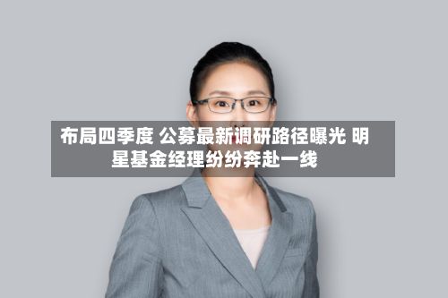 布局四季度 公募最新调研路径曝光 明星基金经理纷纷奔赴一线