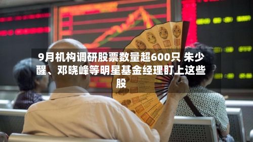 9月机构调研股票数量超600只 朱少醒、邓晓峰等明星基金经理盯上这些股-第2张图片