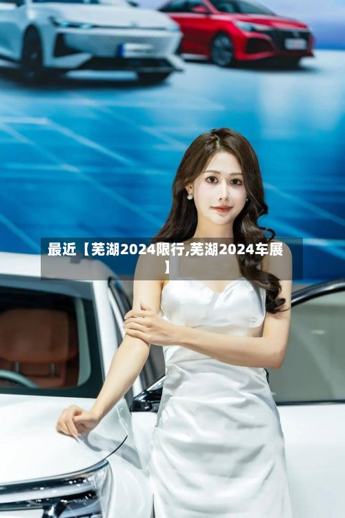 最近【芜湖2024限行,芜湖2024车展】