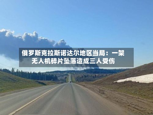 俄罗斯克拉斯诺达尔地区当局：一架无人机碎片坠落造成三人受伤-第2张图片