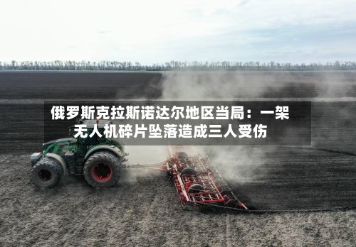 俄罗斯克拉斯诺达尔地区当局：一架无人机碎片坠落造成三人受伤