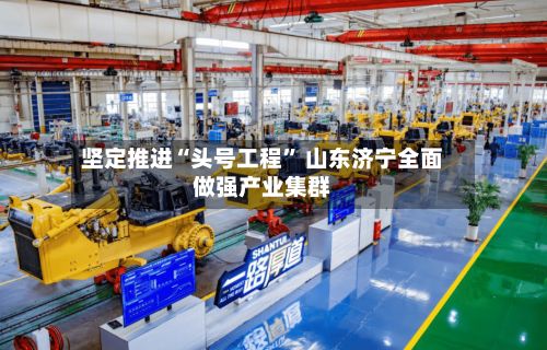坚定推进“头号工程” 山东济宁全面做强产业集群-第2张图片