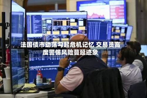 法国债市动荡勾起危机记忆 交易员高度警惕风险蔓延迹象-第2张图片