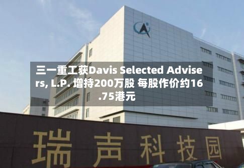 三一重工获Davis Selected Advisers, L.P. 增持200万股 每股作价约16.75港元-第2张图片