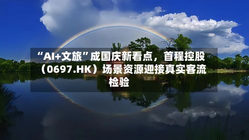 “AI+文旅”成国庆新看点，首程控股（0697.HK）场景资源迎接真实客流检验