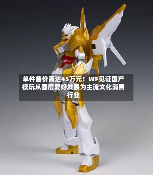 单件售价高达45万元！WF见证国产模玩从圈层爱好发展为主流文化消费行业