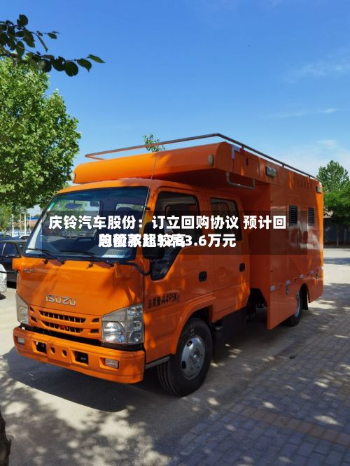 庆铃汽车股份：订立回购协议 预计回购价款比较高总额不超1263.6万元-第2张图片