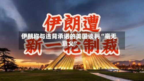 伊朗称与违背承诺的美国谈判“毫无意义”