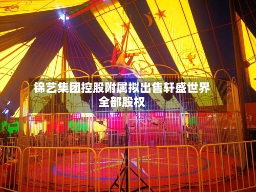 锦艺集团控股附属拟出售轩盛世界全部股权-第1张图片