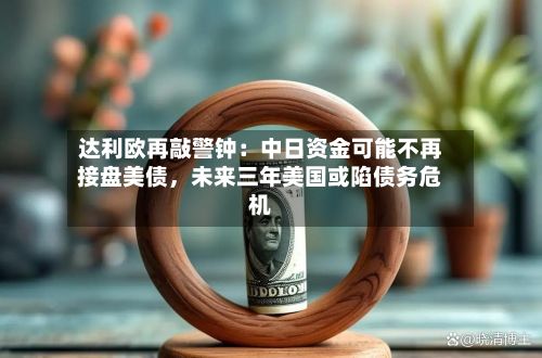 达利欧再敲警钟：中日资金可能不再接盘美债，未来三年美国或陷债务危机