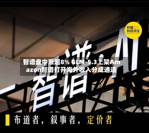 智谱盘中涨超8% GLM-5.3上架Amazon智谱打开海外收入分成通道-第2张图片