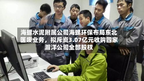 海螺水泥附属公司海螺环保布局东北医废业务	，拟斥资3.07亿元收购四家瀚洋公司全部股权-第2张图片