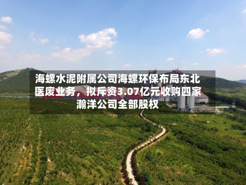 海螺水泥附属公司海螺环保布局东北医废业务，拟斥资3.07亿元收购四家瀚洋公司全部股权