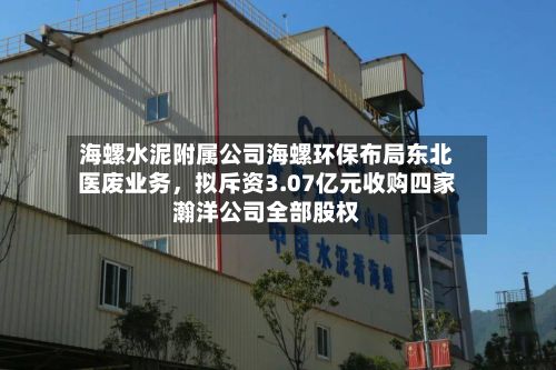 海螺水泥附属公司海螺环保布局东北医废业务，拟斥资3.07亿元收购四家瀚洋公司全部股权-第3张图片