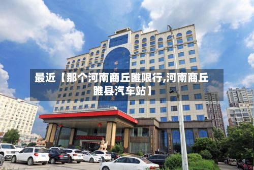 最近【那个河南商丘睢限行,河南商丘睢县汽车站】-第3张图片