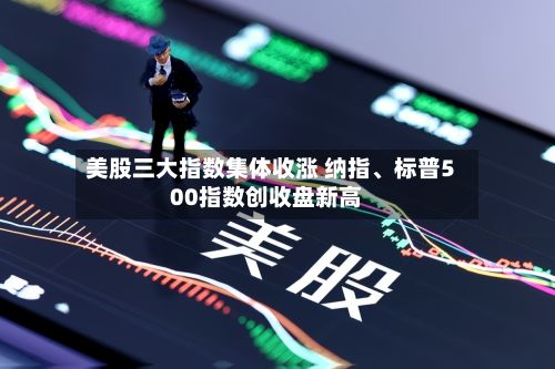 美股三大指数集体收涨 纳指、标普500指数创收盘新高-第2张图片