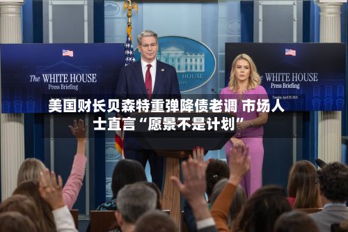 美国财长贝森特重弹降债老调 市场人士直言“愿景不是计划”-第2张图片