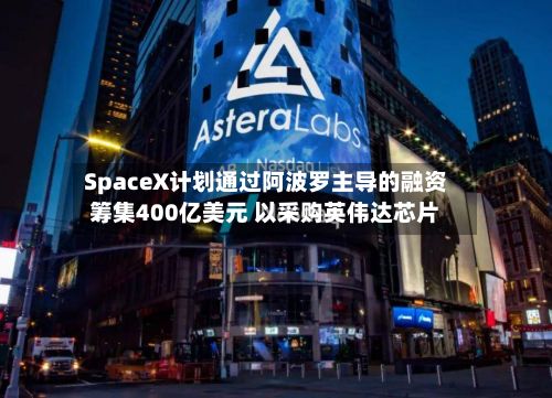 SpaceX计划通过阿波罗主导的融资筹集400亿美元 以采购英伟达芯片