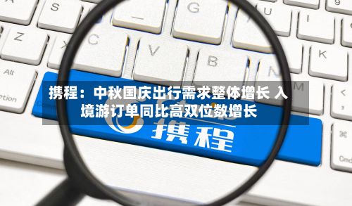 携程：中秋国庆出行需求整体增长 入境游订单同比高双位数增长-第1张图片