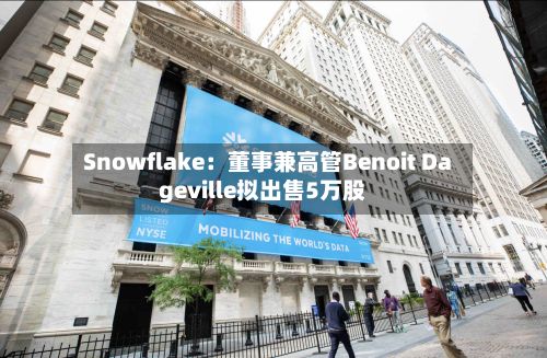 Snowflake:董事兼高管Benoit Dageville拟出售5万股-第2张图片