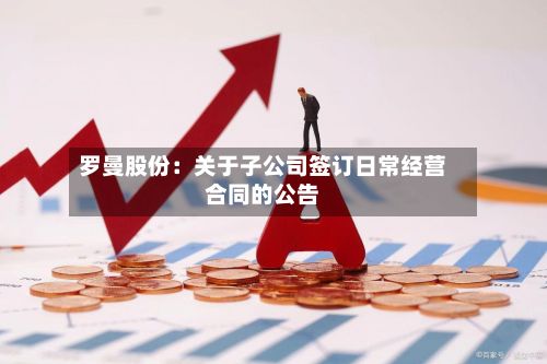 罗曼股份：关于子公司签订日常经营合同的公告