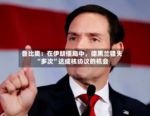鲁比奥：在伊朗僵局中，德黑兰错失“多次”达成核协议的机会-第1张图片