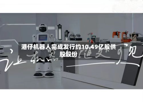 港仔机器人完成发行约10.49亿股供股股份-第2张图片