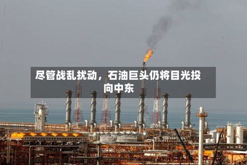 尽管战乱扰动	，石油巨头仍将目光投向中东-第2张图片