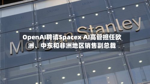 OpenAI聘请Spacex AI高管担任欧洲、中东和非洲地区销售副总裁
