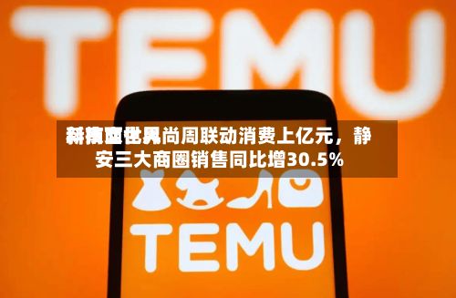 新南西世界科技文化风尚周联动消费上亿元	，静安三大商圈销售同比增30.5%-第2张图片