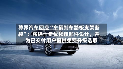 尊界汽车回应“车辆刹车踏板支架断裂”：将进一步优化该部件设计，并为已交付用户提供免费升级选取-第3张图片
