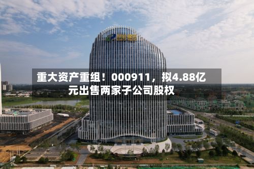 重大资产重组！000911，拟4.88亿元出售两家子公司股权