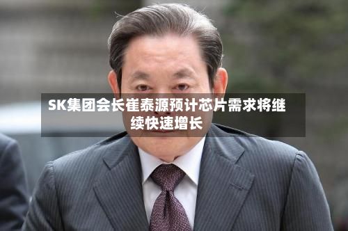 SK集团会长崔泰源预计芯片需求将继续快速增长-第2张图片