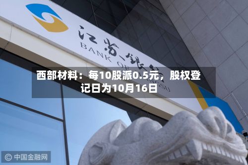 西部材料：每10股派0.5元，股权登记日为10月16日-第2张图片