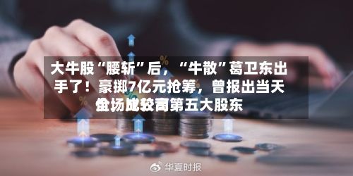 大牛股“腰斩”后，“牛散”葛卫东出手了！豪掷7亿元抢筹	，曾报出当天全场比较高价，成公司第五大股东-第2张图片