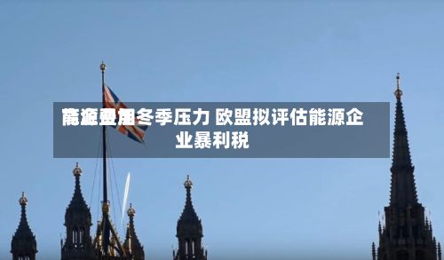 能源费用高企叠加冬季压力 欧盟拟评估能源企业暴利税