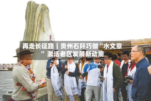 再走长征路｜贵州石阡巧做“水文章” 激活老区发展新动能-第3张图片