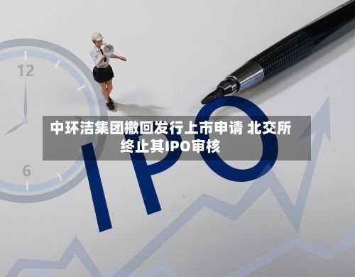 中环洁集团撤回发行上市申请 北交所终止其IPO审核-第2张图片