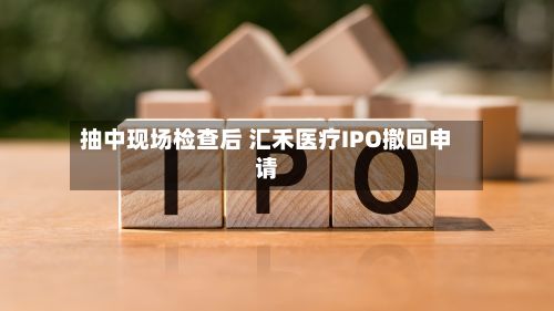 抽中现场检查后 汇禾医疗IPO撤回申请