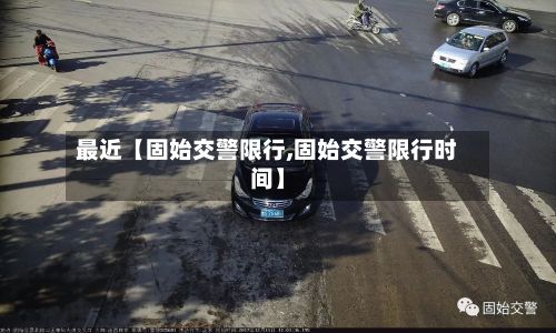 最近【固始交警限行,固始交警限行时间】-第3张图片