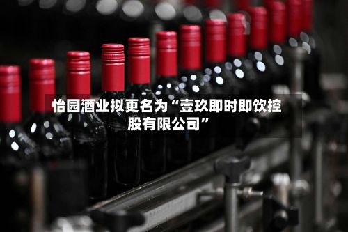 怡园酒业拟更名为“壹玖即时即饮控股有限公司”-第1张图片